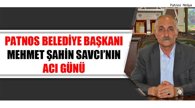 PATNOS BELEDİYE BAŞKANI MEHMET ŞAHİN SAVCI'NIN ACI GÜNÜ