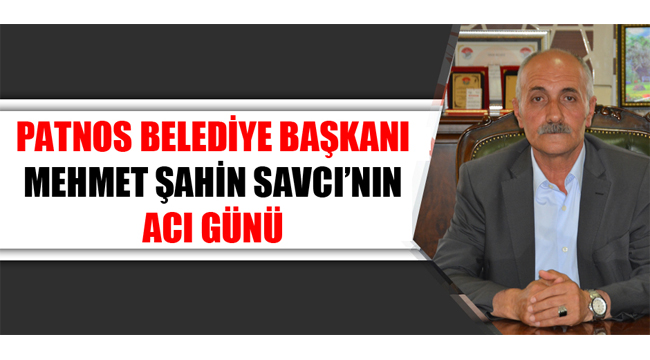 PATNOS BELEDİYE BAŞKANI MEHMET ŞAHİN SAVCI'NIN ACI GÜNÜ